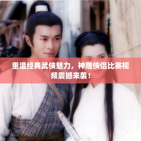 重温经典武侠魅力，神雕侠侣比赛视频震撼来袭！