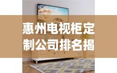 惠州电视柜定制公司排名揭晓，权威榜单，专业定制首选！