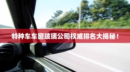 特种车车窗玻璃公司权威排名大揭秘！